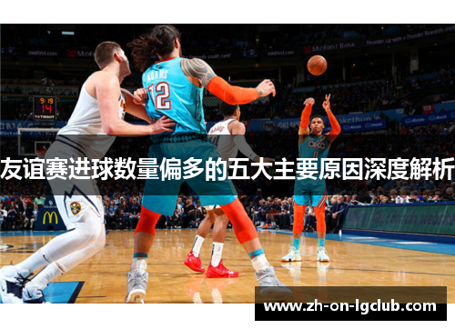 友谊赛进球数量偏多的五大主要原因深度解析 友谊赛进球数量偏多的五大主要原因深度解析