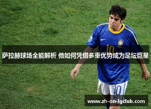 萨拉赫球场全能解析 他如何凭借多重优势成为足坛巨星 萨拉赫球场全能解析 他如何凭借多重优势成为足坛巨星
