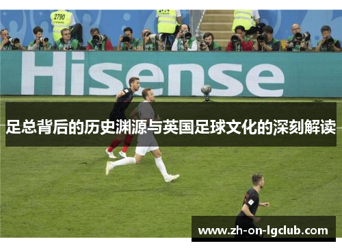 足总背后的历史渊源与英国足球文化的深刻解读 足总背后的历史渊源与英国足球文化的深刻解读