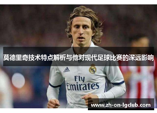 莫德里奇技术特点解析与他对现代足球比赛的深远影响 莫德里奇技术特点解析与他对现代足球比赛的深远影响